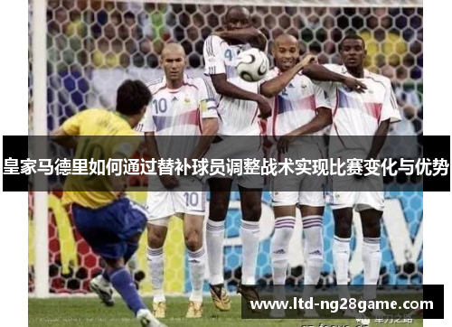 皇家马德里如何通过替补球员调整战术实现比赛变化与优势