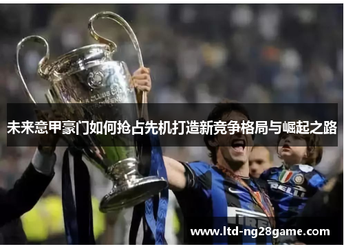 未来意甲豪门如何抢占先机打造新竞争格局与崛起之路