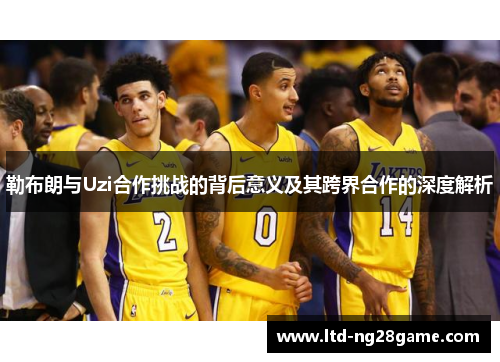 勒布朗与Uzi合作挑战的背后意义及其跨界合作的深度解析
