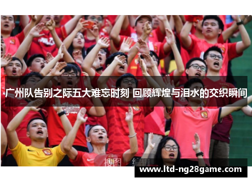 广州队告别之际五大难忘时刻 回顾辉煌与泪水的交织瞬间
