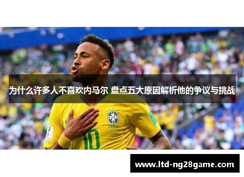 为什么许多人不喜欢内马尔 盘点五大原因解析他的争议与挑战
