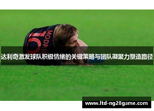 达利奇激发球队积极情绪的关键策略与团队凝聚力塑造路径