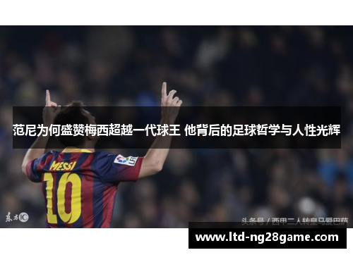 范尼为何盛赞梅西超越一代球王 他背后的足球哲学与人性光辉
