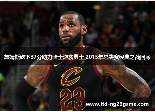 詹姆斯砍下37分助力骑士逆袭勇士 2015年总决赛经典之战回顾