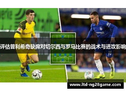 评估普利希奇缺席对切尔西与罗马比赛的战术与进攻影响