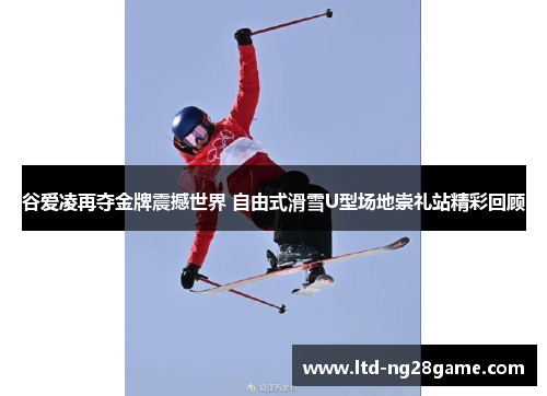 谷爱凌再夺金牌震撼世界 自由式滑雪U型场地崇礼站精彩回顾