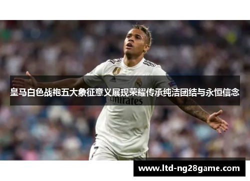 皇马白色战袍五大象征意义展现荣耀传承纯洁团结与永恒信念
