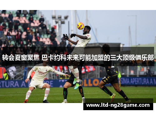 转会夏窗聚焦 巴卡约科未来可能加盟的三大顶级俱乐部