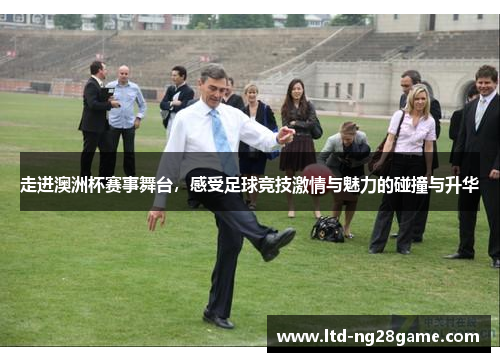 走进澳洲杯赛事舞台,感受足球竞技激情与魅力的碰撞与升华 走进澳洲杯赛事舞台,感受足球竞技激情与魅力的碰撞与升华