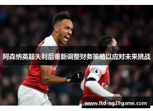 阿森纳英超失利后重新调整财务策略以应对未来挑战 阿森纳英超失利后重新调整财务策略以应对未来挑战