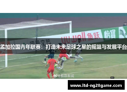 孟加拉国青年联赛：打造未来足球之星的摇篮与发展平台