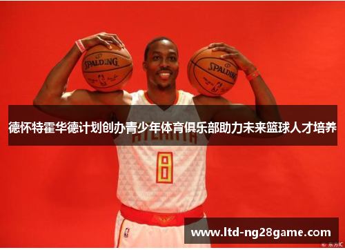 德怀特霍华德计划创办青少年体育俱乐部助力未来篮球人才培养
